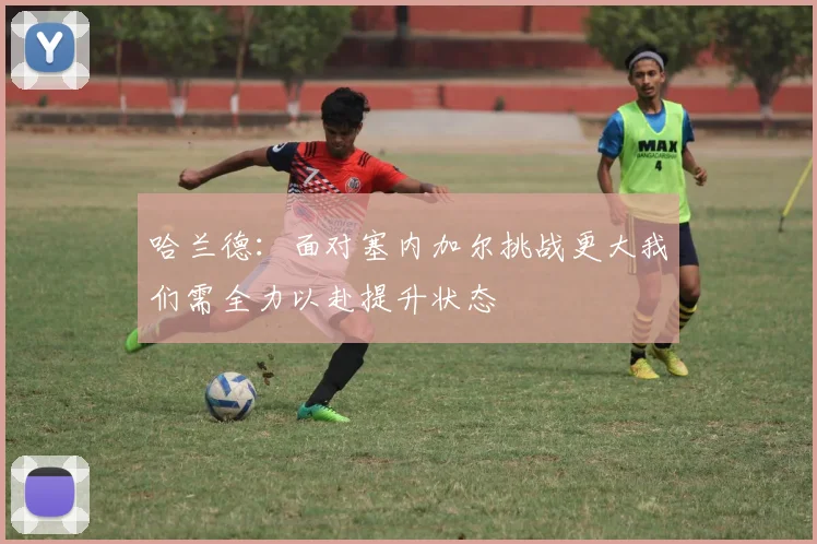 哈兰德：面对塞内加尔挑战更大我们需全力以赴提升状态