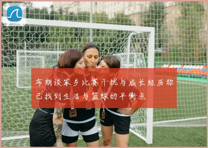 布朗谈家乡比赛干扰与成长经历称已找到生活与篮球的平衡点
