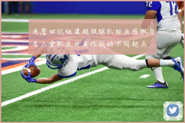 老詹回忆组建超级球队经历感慨与名人堂队友并肩作战的不同起点
