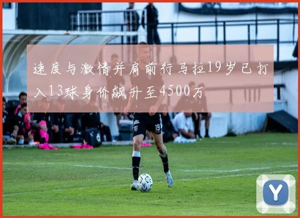 速度与激情并肩前行马拉19岁已打入13球身价飙升至4500万