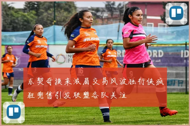 东契奇换来浓眉交易风波独行侠疯狂兜售引发联盟各队关注