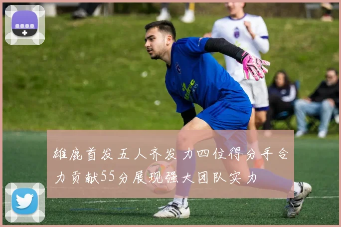 雄鹿首发五人齐发力四位得分手合力贡献55分展现强大团队实力