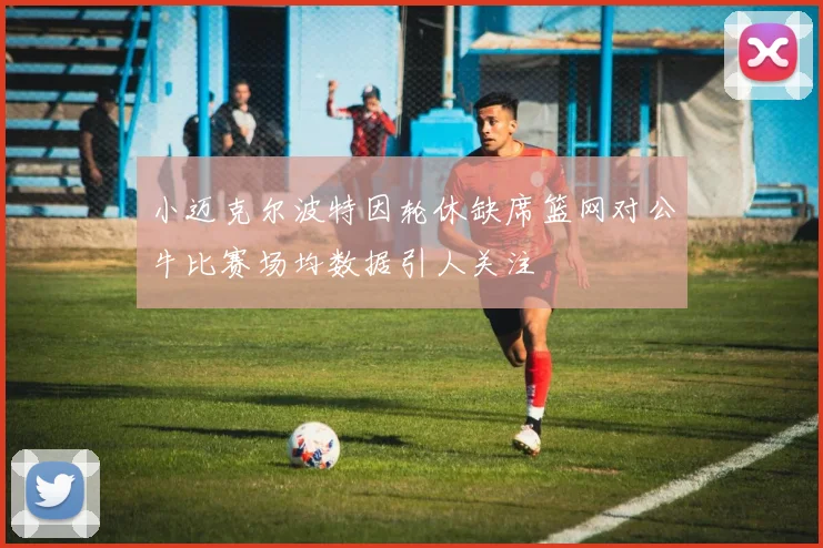 小迈克尔波特因轮休缺席篮网对公牛比赛场均数据引人关注