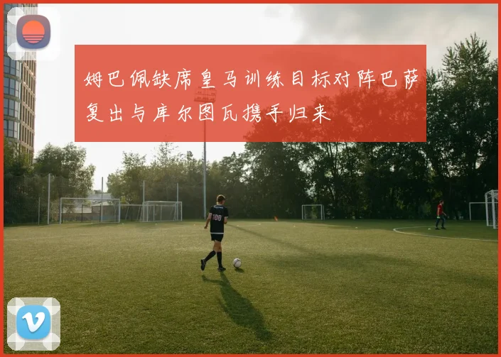 姆巴佩缺席皇马训练目标对阵巴萨复出与库尔图瓦携手归来