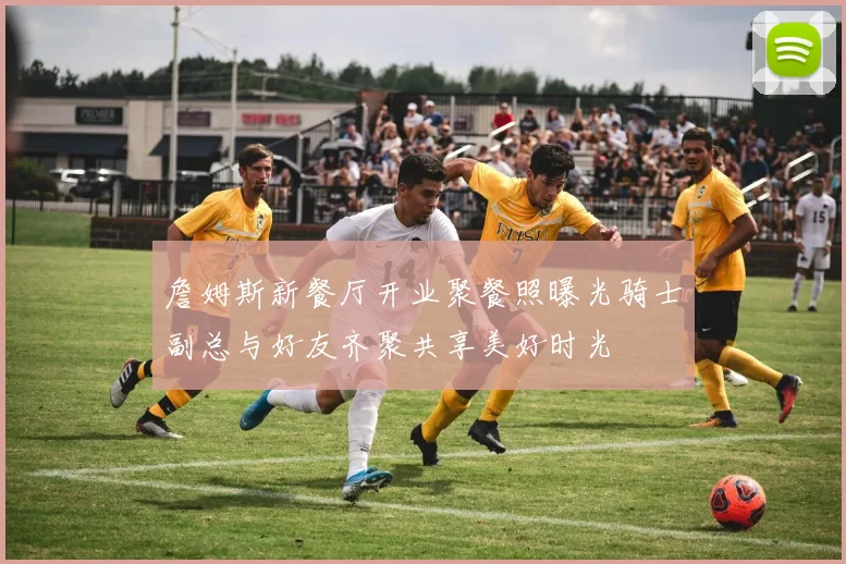 詹姆斯新餐厅开业聚餐照曝光骑士副总与好友齐聚共享美好时光