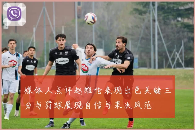 媒体人点评赵维伦表现出色关键三分与罚球展现自信与果决风范