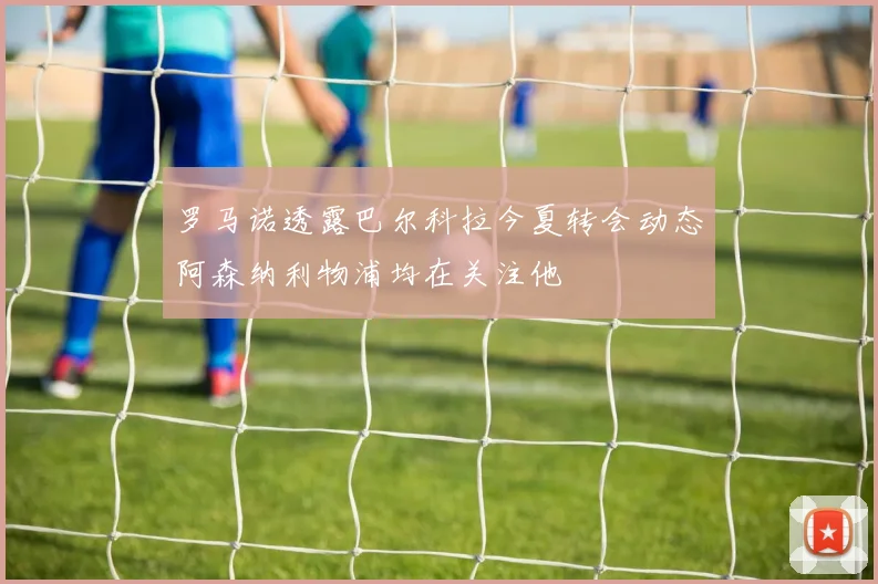 罗马诺透露巴尔科拉今夏转会动态阿森纳利物浦均在关注他