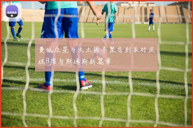 曼城众星与太太团齐聚告别派对庆祝B席与斯通斯新篇章