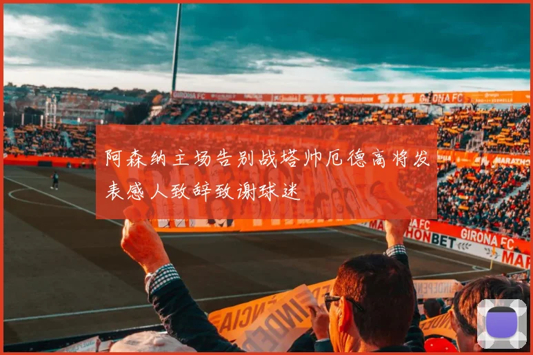 阿森纳主场告别战塔帅厄德高将发表感人致辞致谢球迷