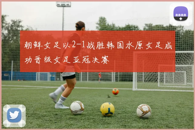 朝鲜女足以2-1战胜韩国水原女足成功晋级女足亚冠决赛