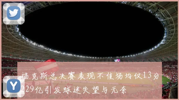 福克斯总决赛表现不佳场均仅13分229亿引发球迷失望与无奈