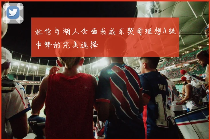 杜伦与湖人会面或成东契奇理想A级中锋的完美选择