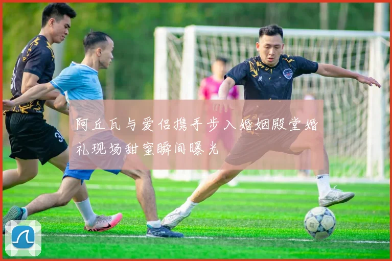 阿丘瓦与爱侣携手步入婚姻殿堂婚礼现场甜蜜瞬间曝光