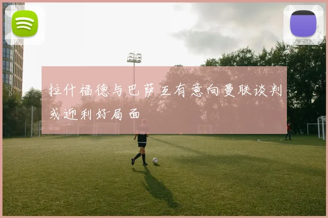 拉什福德与巴萨互有意向曼联谈判或迎利好局面