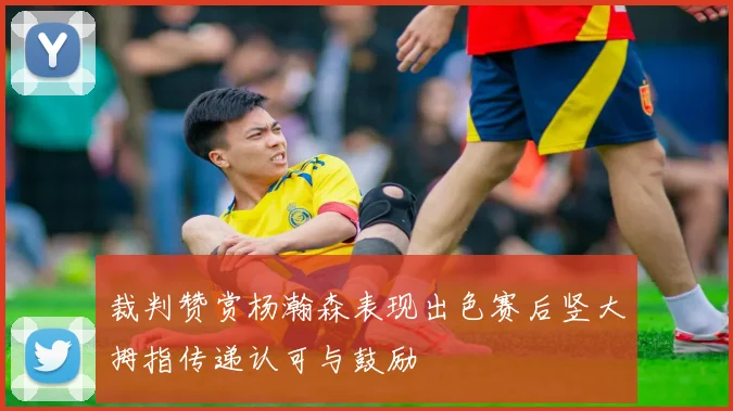 裁判赞赏杨瀚森表现出色赛后竖大拇指传递认可与鼓励