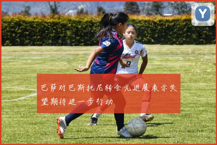巴萨对巴斯托尼转会无进展表示失望期待进一步行动