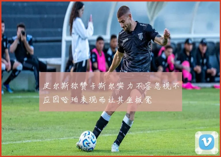 皮尔斯称赞卡斯尔实力不容忽视不应因哈珀表现而让其坐板凳