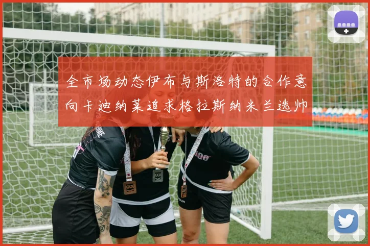 全市场动态伊布与斯洛特的合作意向卡迪纳莱追求格拉斯纳米兰选帅困境加剧