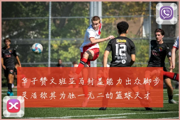华子赞文班亚马封盖能力出众脚步灵活称其为独一无二的篮球天才