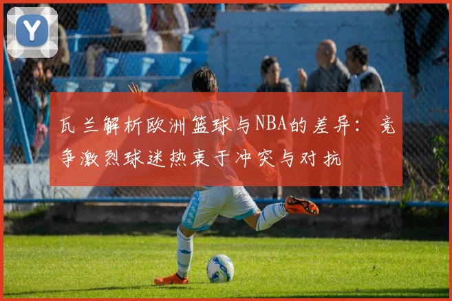 瓦兰解析欧洲篮球与NBA的差异：竞争激烈球迷热衷于冲突与对抗