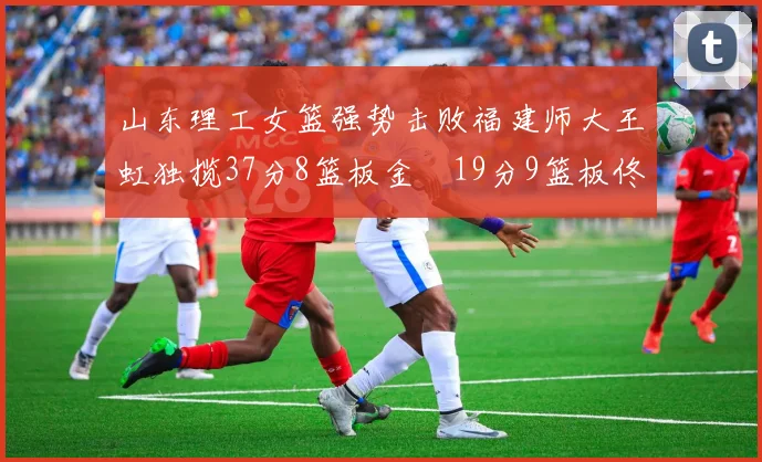 山东理工女篮强势击败福建师大王虹独揽37分8篮板金喆19分9篮板佟欣芷21分6篮板