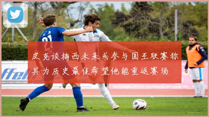 皮克谈梅西未来或参与国王联赛称其为历史最佳希望他能重返赛场