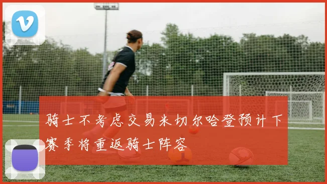 骑士不考虑交易米切尔哈登预计下赛季将重返骑士阵容