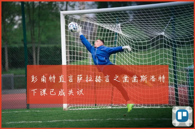 彭南特直言萨拉赫言之凿凿斯洛特下课已成共识